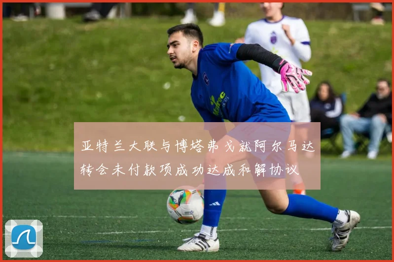 亚特兰大联与博塔弗戈就阿尔马达转会未付款项成功达成和解协议
