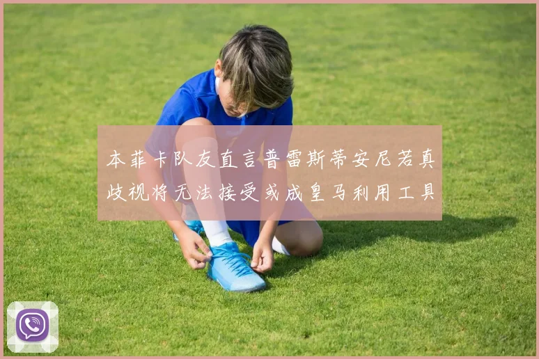 本菲卡队友直言普雷斯蒂安尼若真歧视将无法接受或成皇马利用工具