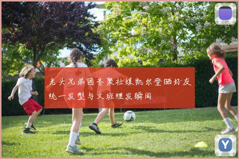 光头兄弟团齐聚社媒凯尔登晒好友统一发型与文班理发瞬间