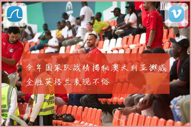 今年国家队战绩揭秘澳大利亚挪威全胜英格兰表现不俗