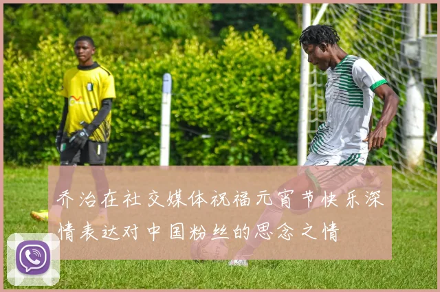 乔治在社交媒体祝福元宵节快乐深情表达对中国粉丝的思念之情