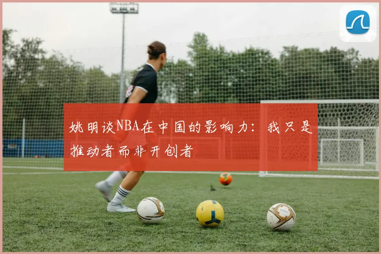 姚明谈NBA在中国的影响力：我只是推动者而非开创者