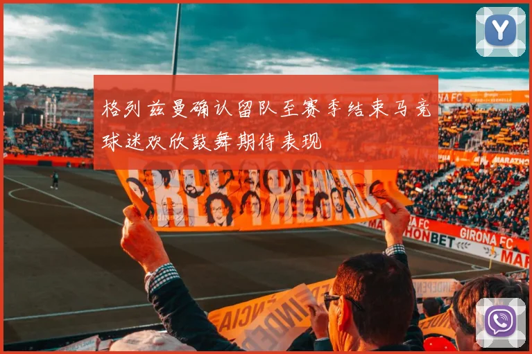 格列兹曼确认留队至赛季结束马竞球迷欢欣鼓舞期待表现