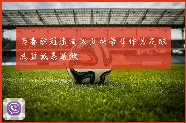 马赛欧冠遭淘汰贝纳蒂亚作为足球总监诚恳道歉