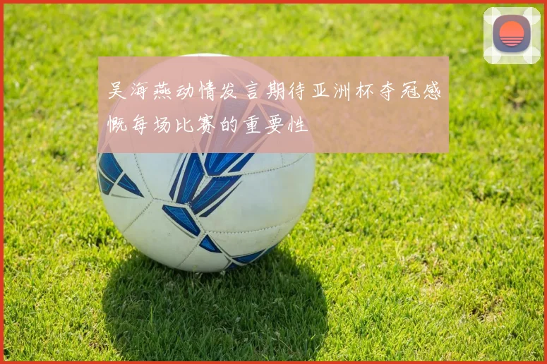 吴海燕动情发言期待亚洲杯夺冠感慨每场比赛的重要性