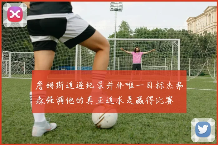 詹姆斯追逐纪录并非唯一目标杰弗森强调他的真正追求是赢得比赛