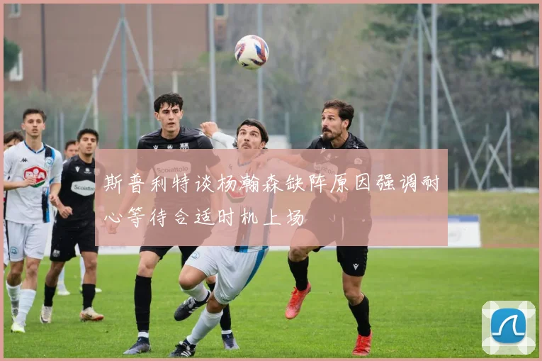 斯普利特谈杨瀚森缺阵原因强调耐心等待合适时机上场