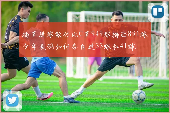 梅罗进球数对比C罗949球梅西891球今年表现如何各自进33球和41球