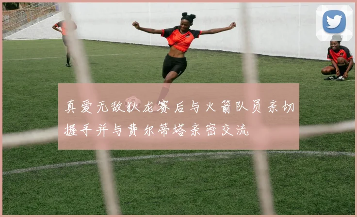 真爱无敌狄龙赛后与火箭队员亲切握手并与费尔蒂塔亲密交流