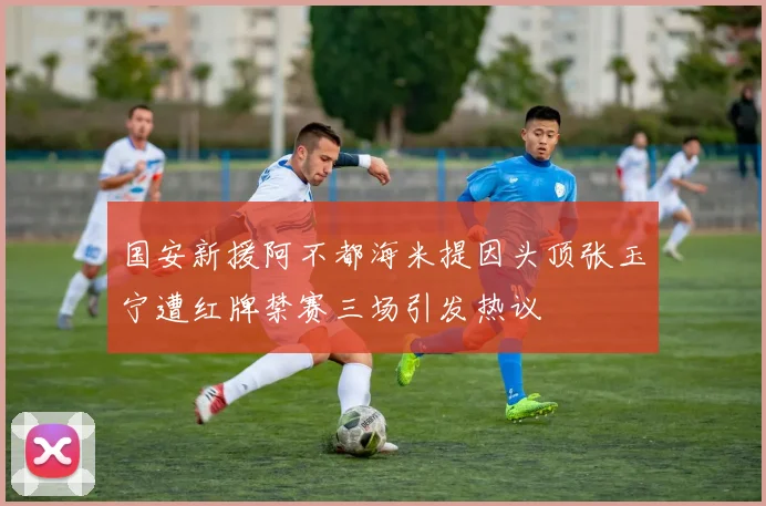 国安新援阿不都海米提因头顶张玉宁遭红牌禁赛三场引发热议