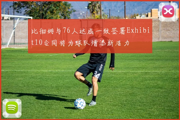 比彻姆与76人达成一致签署Exhibit10合同将为球队增添新活力