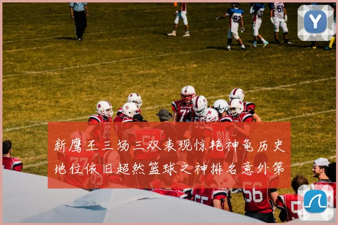 新鹰王三场三双表现惊艳神龟历史地位依旧超然篮球之神排名意外第三