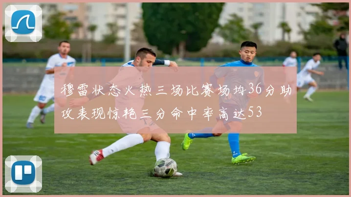 穆雷状态火热三场比赛场均36分助攻表现惊艳三分命中率高达53
