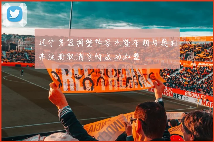 辽宁男篮调整阵容杰隆布朗与奥利弗注册取消亨特成功加盟