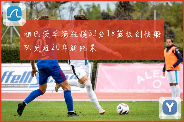祖巴茨单场狂揽33分18篮板创快船队史近20年新纪录