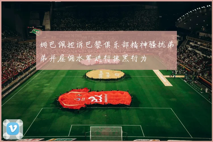 姆巴佩控诉巴黎俱乐部精神骚扰弟弟并雇佣水军进行抹黑行为