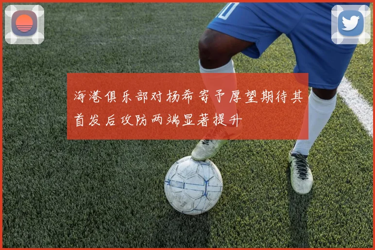 海港俱乐部对杨希寄予厚望期待其首发后攻防两端显著提升
