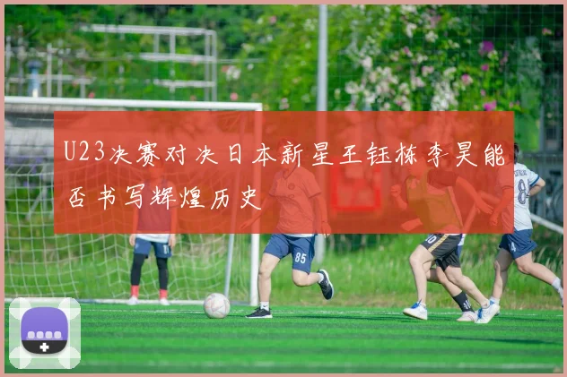 U23决赛对决日本新星王钰栋李昊能否书写辉煌历史