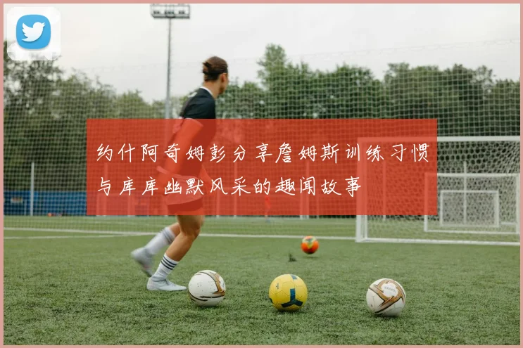约什阿奇姆彭分享詹姆斯训练习惯与库库幽默风采的趣闻故事