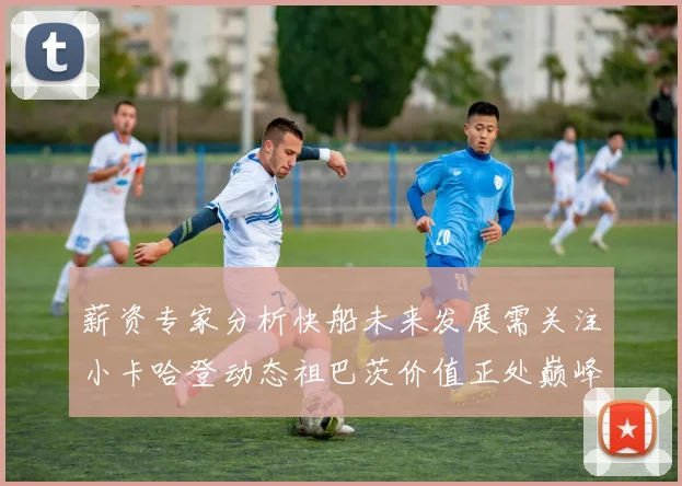 薪资专家分析快船未来发展需关注小卡哈登动态祖巴茨价值正处巅峰