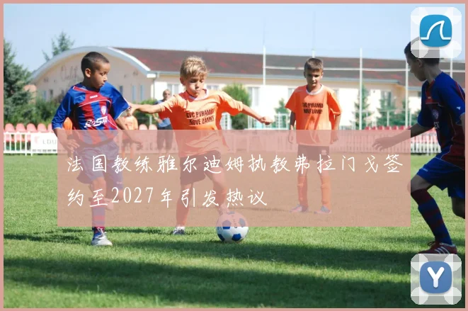法国教练雅尔迪姆执教弗拉门戈签约至2027年引发热议