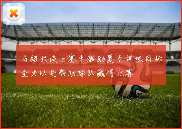马绍尔谈上赛季激励夏季训练目标全力以赴帮助球队赢得比赛