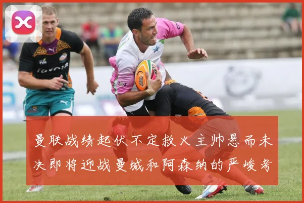 曼联战绩起伏不定救火主帅悬而未决即将迎战曼城和阿森纳的严峻考验