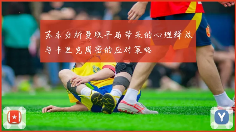 苏东分析曼联平局带来的心理释放与卡里克周密的应对策略