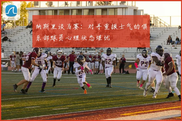 纳斯里谈马赛：对手重振士气的俱乐部球员心理状态堪忧