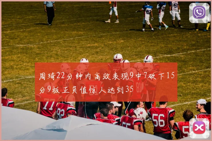 周琦22分钟内高效表现9中7砍下15分9板正负值惊人达到35