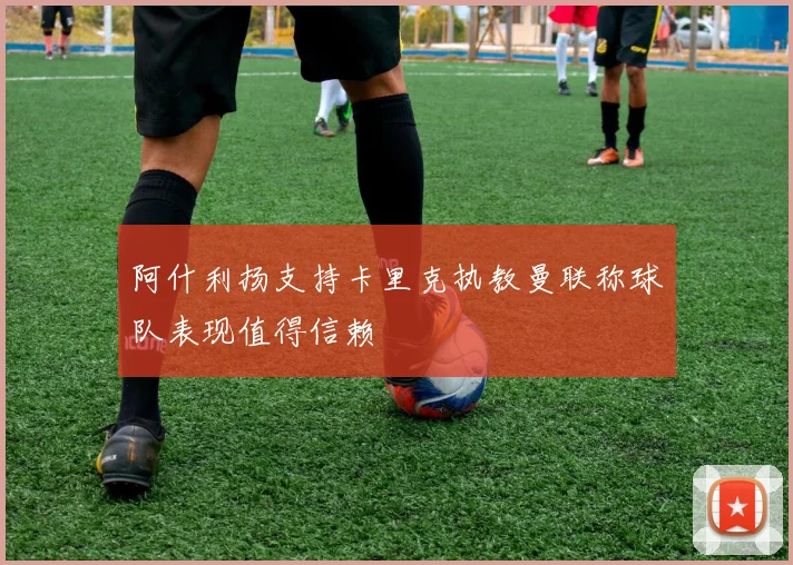 阿什利扬支持卡里克执教曼联称球队表现值得信赖