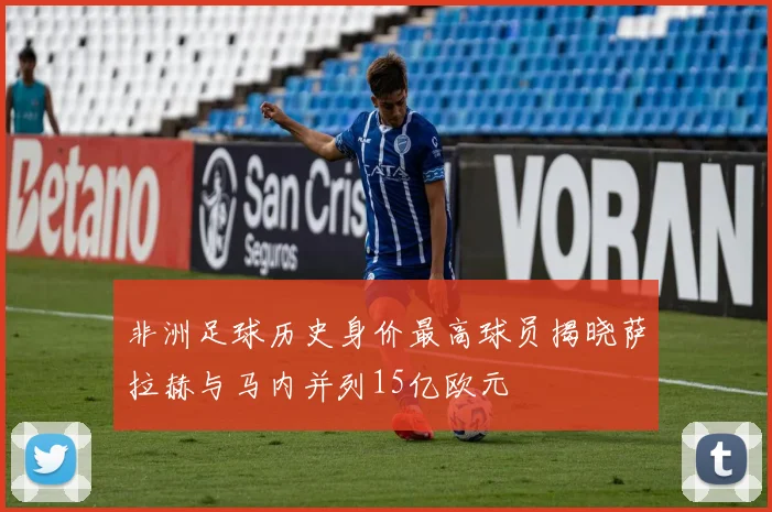 非洲足球历史身价最高球员揭晓萨拉赫与马内并列15亿欧元