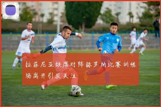拉菲尼亚缺席对阵赫罗纳比赛训练场离开引发关注