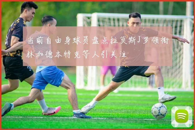 当前自由身球员盘点拉莫斯J罗领衔林加德本特克等人引关注